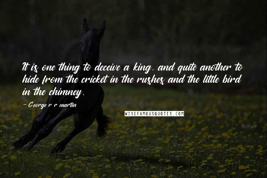 George R R Martin Quotes: It is one thing to deceive a king, and quite another to hide from the cricket in the rushes and the little bird in the chimney.