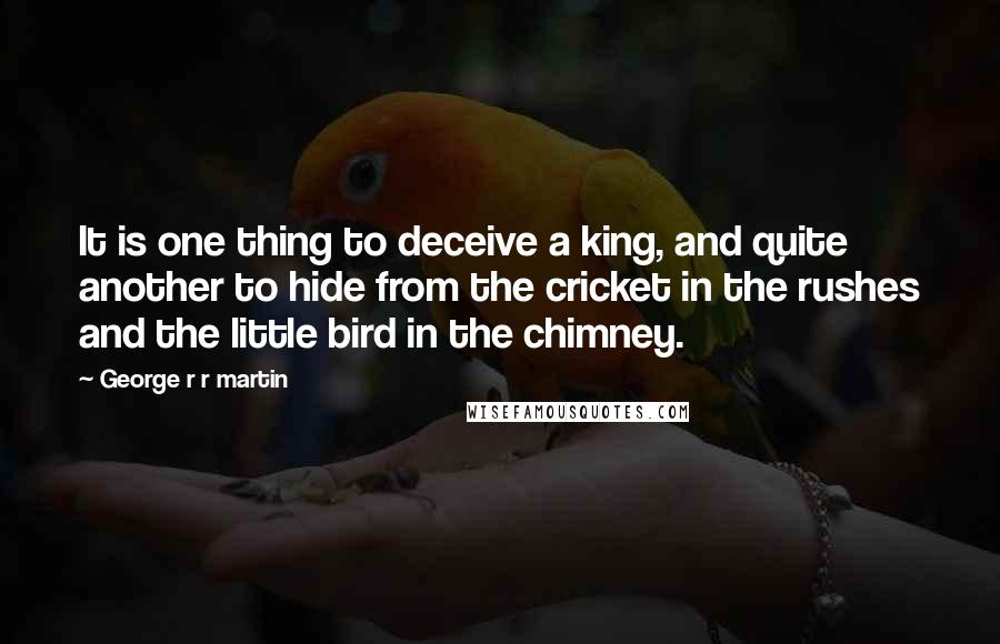 George R R Martin Quotes: It is one thing to deceive a king, and quite another to hide from the cricket in the rushes and the little bird in the chimney.