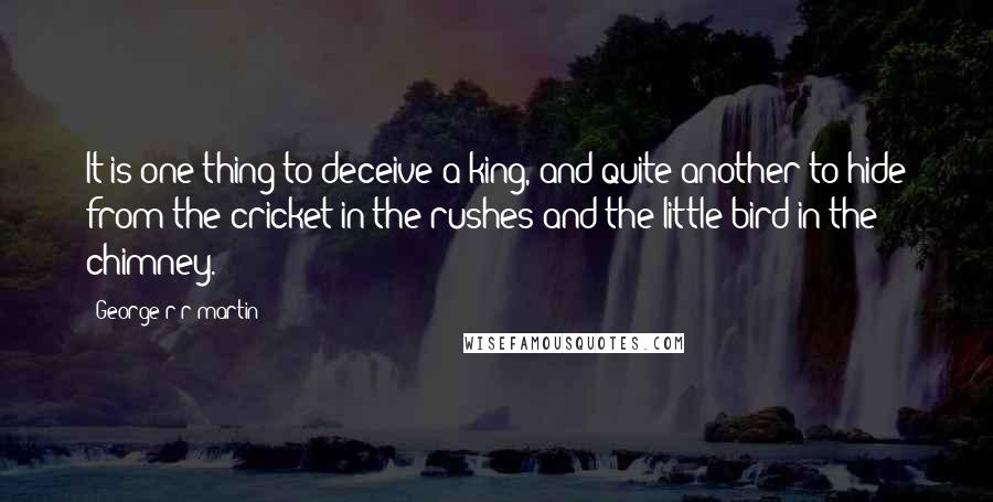 George R R Martin Quotes: It is one thing to deceive a king, and quite another to hide from the cricket in the rushes and the little bird in the chimney.