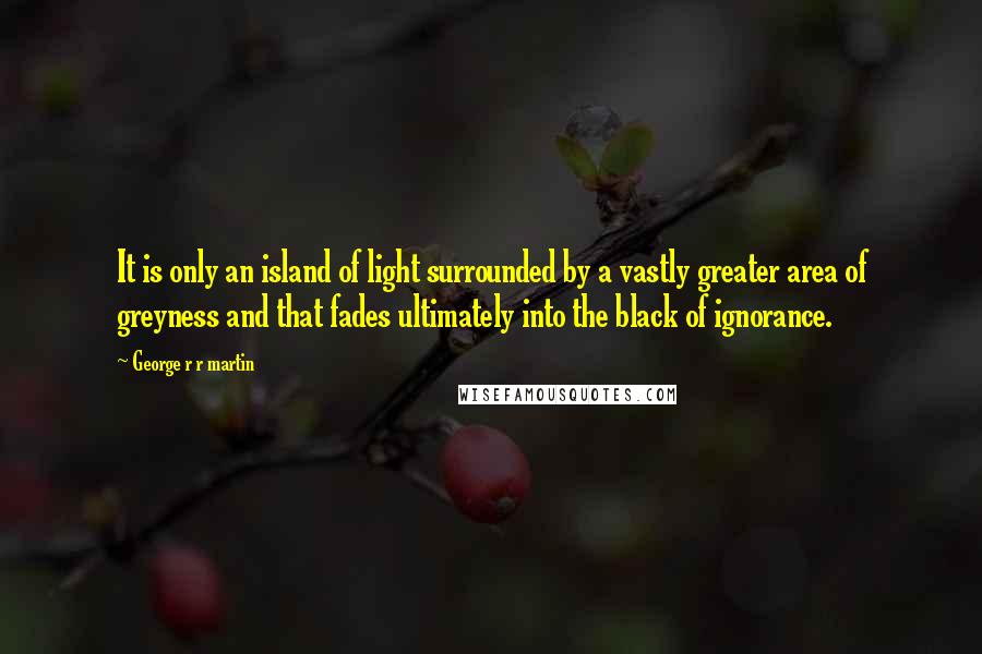 George R R Martin Quotes: It is only an island of light surrounded by a vastly greater area of greyness and that fades ultimately into the black of ignorance.