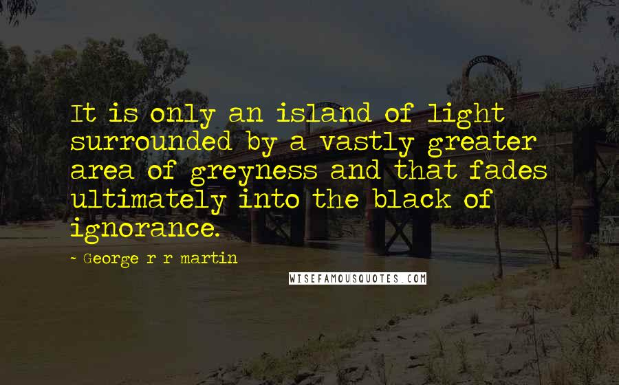 George R R Martin Quotes: It is only an island of light surrounded by a vastly greater area of greyness and that fades ultimately into the black of ignorance.