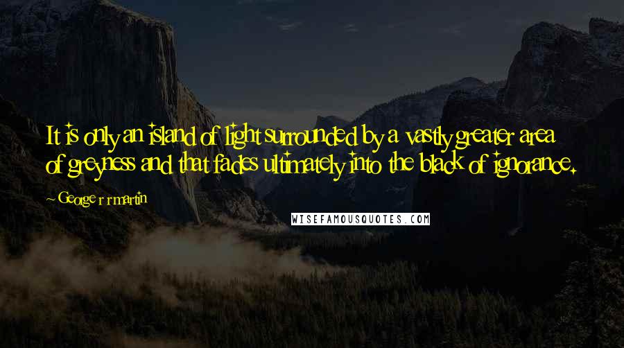 George R R Martin Quotes: It is only an island of light surrounded by a vastly greater area of greyness and that fades ultimately into the black of ignorance.