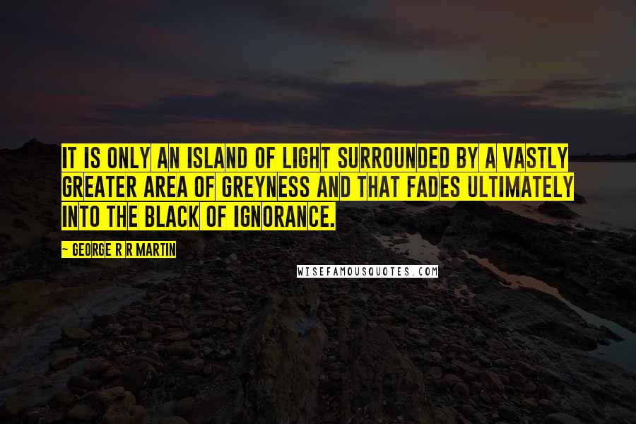 George R R Martin Quotes: It is only an island of light surrounded by a vastly greater area of greyness and that fades ultimately into the black of ignorance.