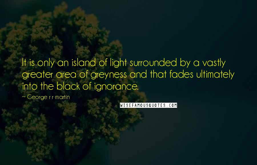 George R R Martin Quotes: It is only an island of light surrounded by a vastly greater area of greyness and that fades ultimately into the black of ignorance.