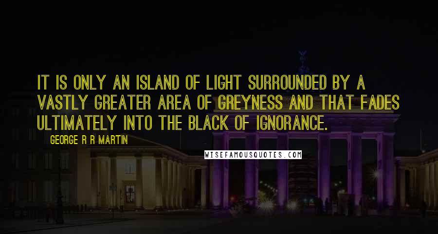 George R R Martin Quotes: It is only an island of light surrounded by a vastly greater area of greyness and that fades ultimately into the black of ignorance.