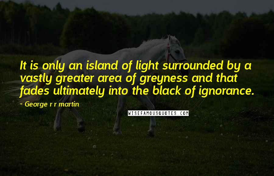 George R R Martin Quotes: It is only an island of light surrounded by a vastly greater area of greyness and that fades ultimately into the black of ignorance.