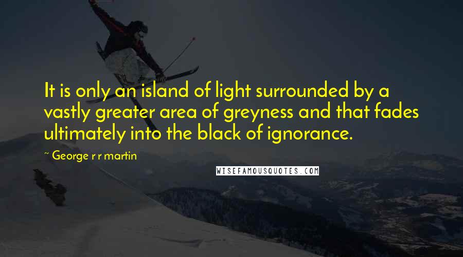 George R R Martin Quotes: It is only an island of light surrounded by a vastly greater area of greyness and that fades ultimately into the black of ignorance.
