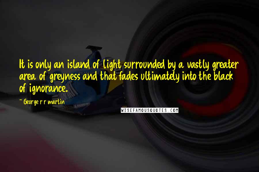 George R R Martin Quotes: It is only an island of light surrounded by a vastly greater area of greyness and that fades ultimately into the black of ignorance.