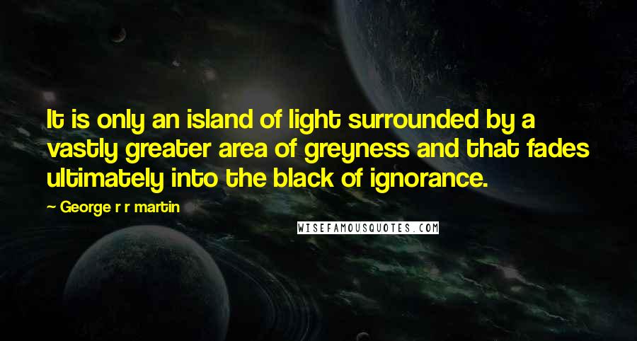George R R Martin Quotes: It is only an island of light surrounded by a vastly greater area of greyness and that fades ultimately into the black of ignorance.