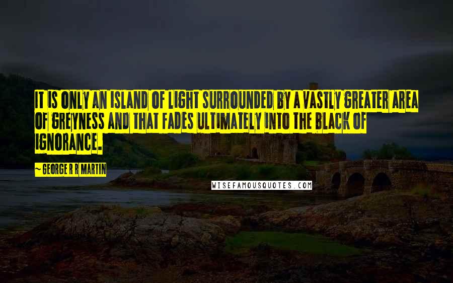 George R R Martin Quotes: It is only an island of light surrounded by a vastly greater area of greyness and that fades ultimately into the black of ignorance.