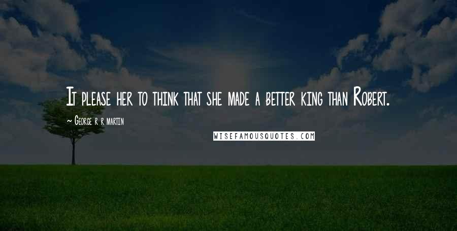 George R R Martin Quotes: It please her to think that she made a better king than Robert.