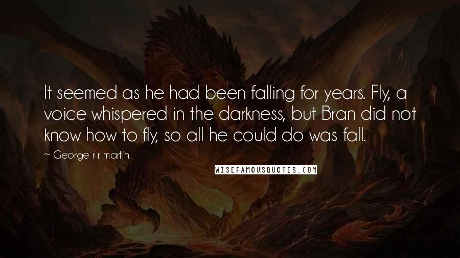 George R R Martin Quotes: It seemed as he had been falling for years. Fly, a voice whispered in the darkness, but Bran did not know how to fly, so all he could do was fall.