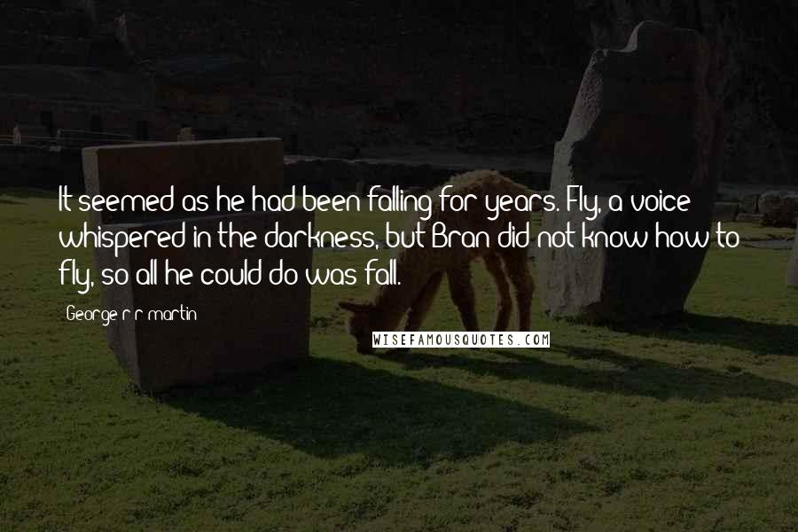 George R R Martin Quotes: It seemed as he had been falling for years. Fly, a voice whispered in the darkness, but Bran did not know how to fly, so all he could do was fall.