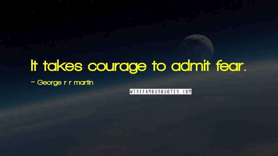 George R R Martin Quotes: It takes courage to admit fear.