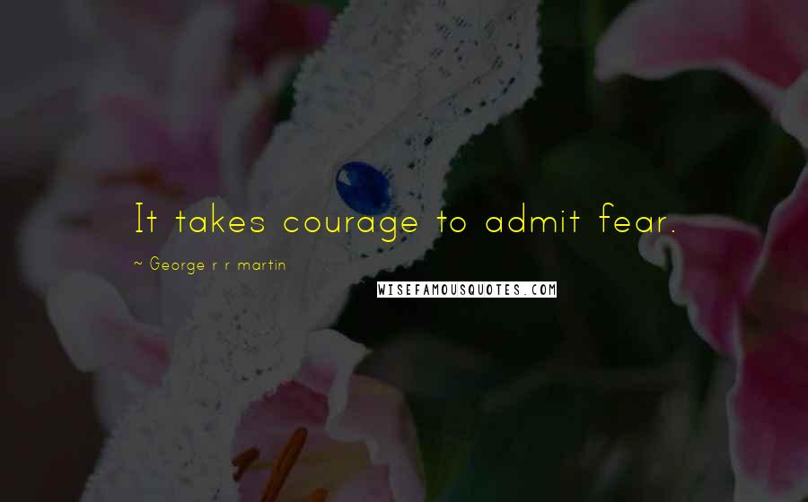 George R R Martin Quotes: It takes courage to admit fear.