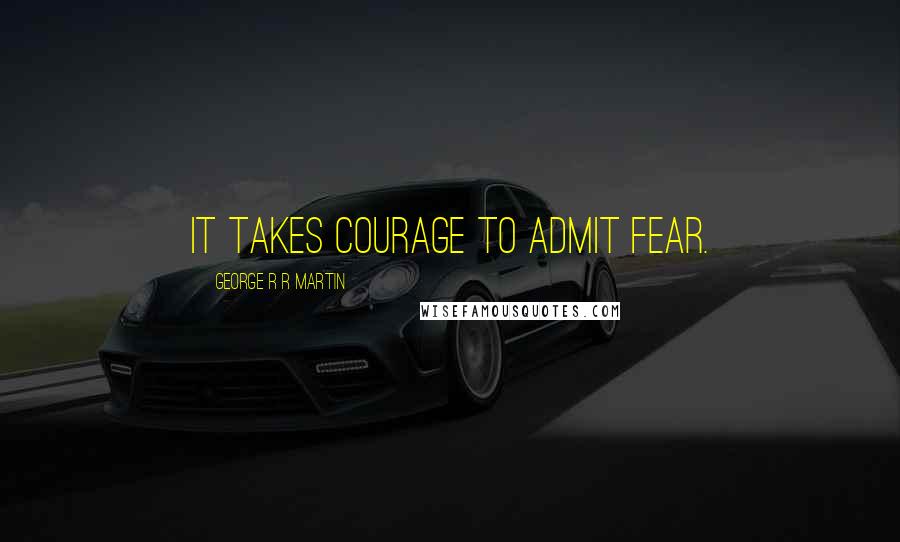 George R R Martin Quotes: It takes courage to admit fear.