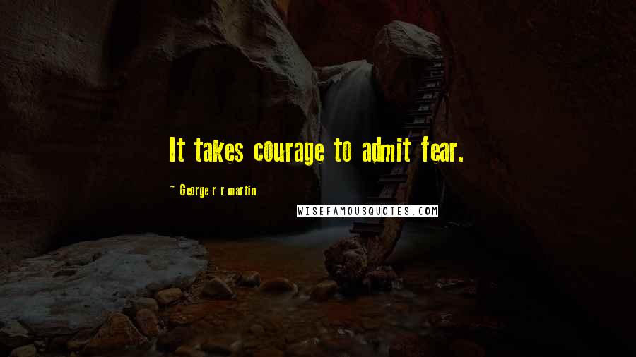 George R R Martin Quotes: It takes courage to admit fear.