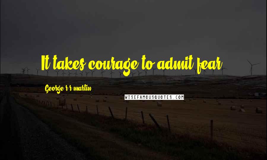 George R R Martin Quotes: It takes courage to admit fear.