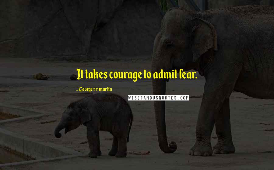 George R R Martin Quotes: It takes courage to admit fear.