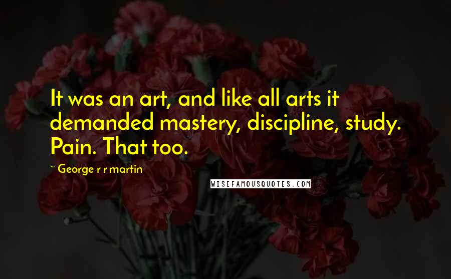George R R Martin Quotes: It was an art, and like all arts it demanded mastery, discipline, study. Pain. That too.
