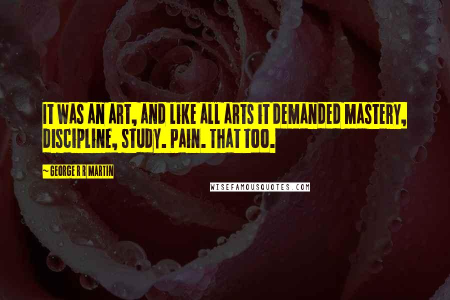 George R R Martin Quotes: It was an art, and like all arts it demanded mastery, discipline, study. Pain. That too.