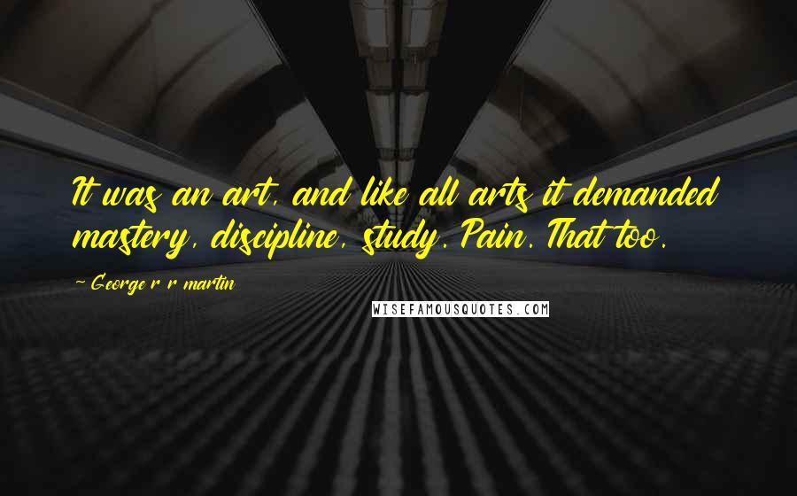 George R R Martin Quotes: It was an art, and like all arts it demanded mastery, discipline, study. Pain. That too.