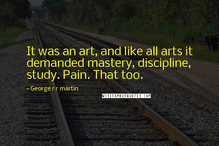 George R R Martin Quotes: It was an art, and like all arts it demanded mastery, discipline, study. Pain. That too.