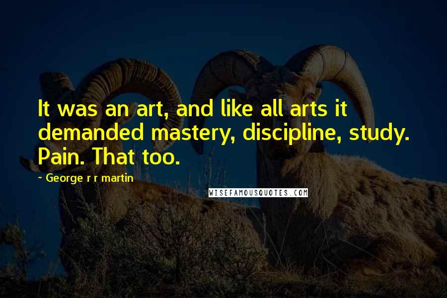 George R R Martin Quotes: It was an art, and like all arts it demanded mastery, discipline, study. Pain. That too.