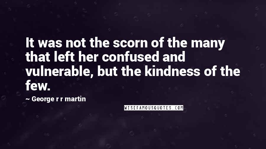 George R R Martin Quotes: It was not the scorn of the many that left her confused and vulnerable, but the kindness of the few.