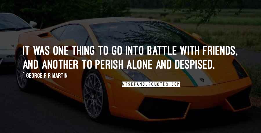 George R R Martin Quotes: It was one thing to go into battle with friends, and another to perish alone and despised.
