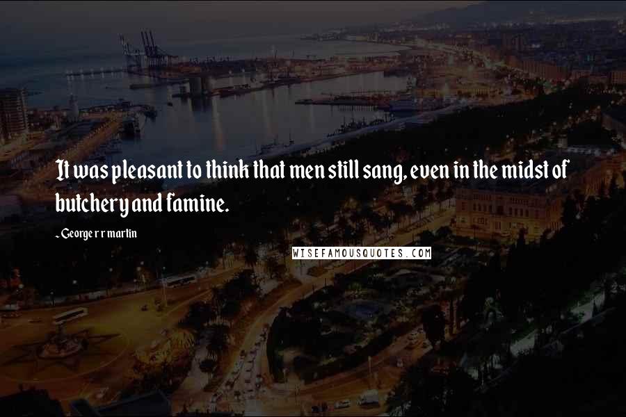 George R R Martin Quotes: It was pleasant to think that men still sang, even in the midst of butchery and famine.