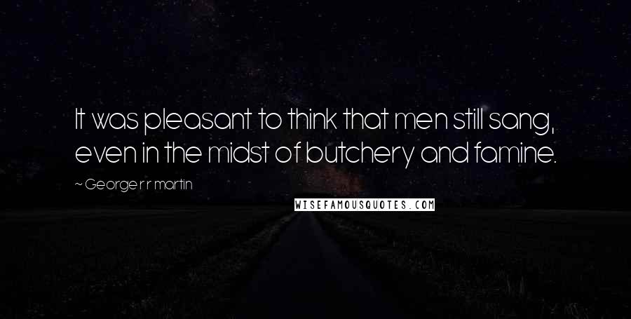 George R R Martin Quotes: It was pleasant to think that men still sang, even in the midst of butchery and famine.