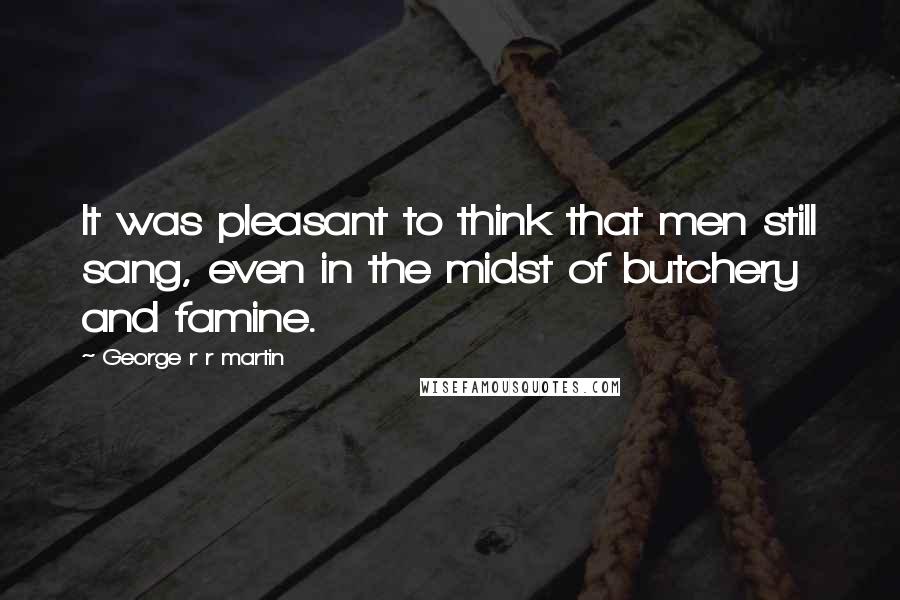 George R R Martin Quotes: It was pleasant to think that men still sang, even in the midst of butchery and famine.