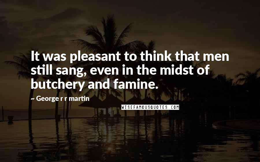 George R R Martin Quotes: It was pleasant to think that men still sang, even in the midst of butchery and famine.