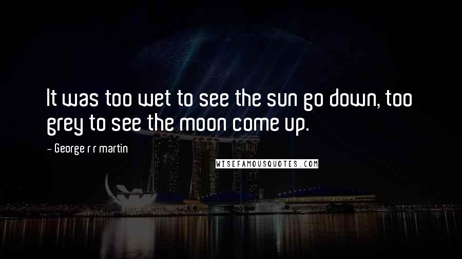 George R R Martin Quotes: It was too wet to see the sun go down, too grey to see the moon come up.