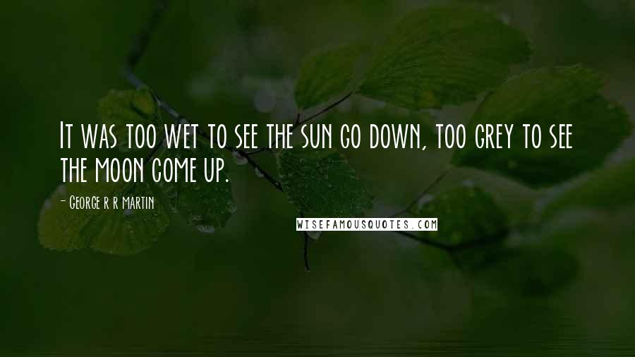 George R R Martin Quotes: It was too wet to see the sun go down, too grey to see the moon come up.