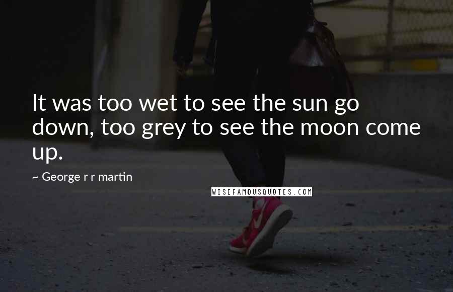 George R R Martin Quotes: It was too wet to see the sun go down, too grey to see the moon come up.