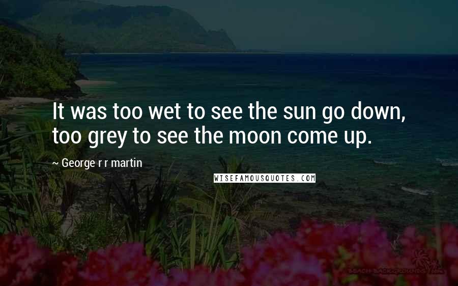 George R R Martin Quotes: It was too wet to see the sun go down, too grey to see the moon come up.