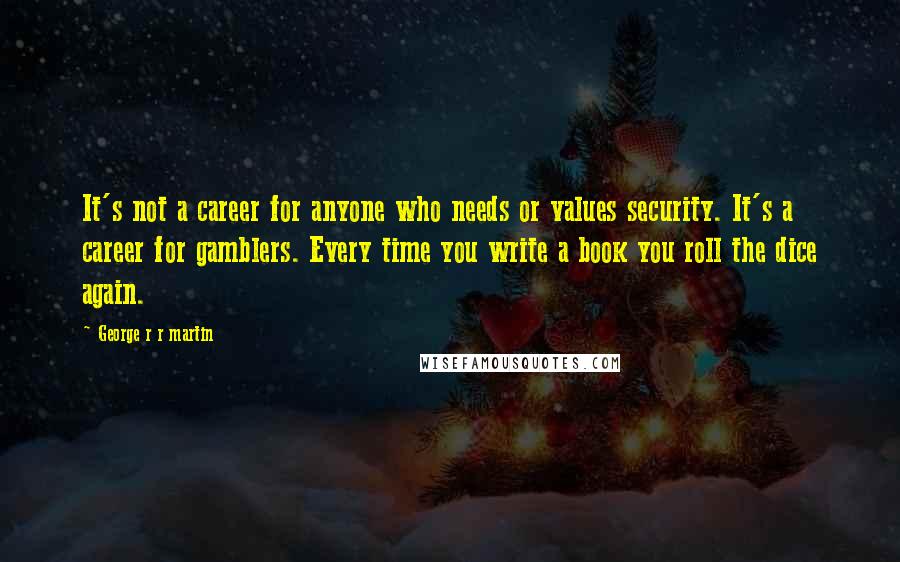 George R R Martin Quotes: It's not a career for anyone who needs or values security. It's a career for gamblers. Every time you write a book you roll the dice again.