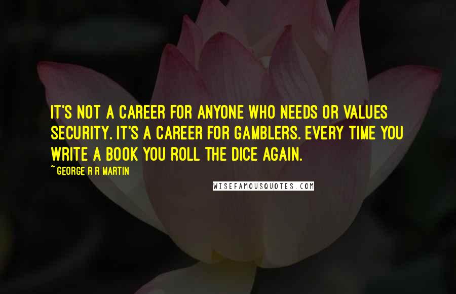 George R R Martin Quotes: It's not a career for anyone who needs or values security. It's a career for gamblers. Every time you write a book you roll the dice again.