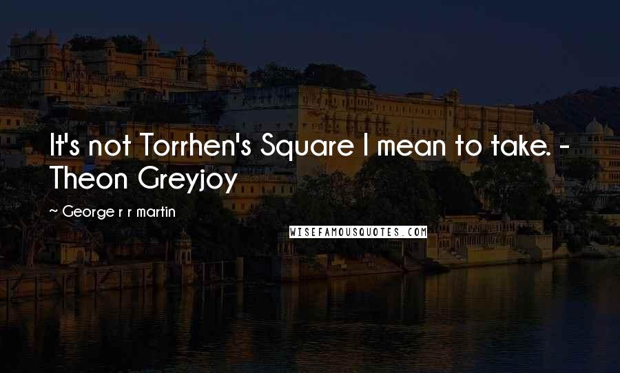 George R R Martin Quotes: It's not Torrhen's Square I mean to take. - Theon Greyjoy