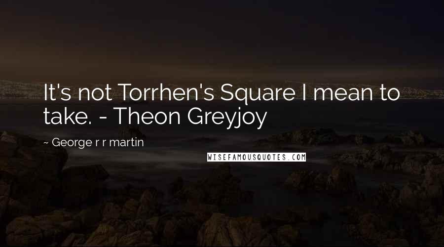 George R R Martin Quotes: It's not Torrhen's Square I mean to take. - Theon Greyjoy