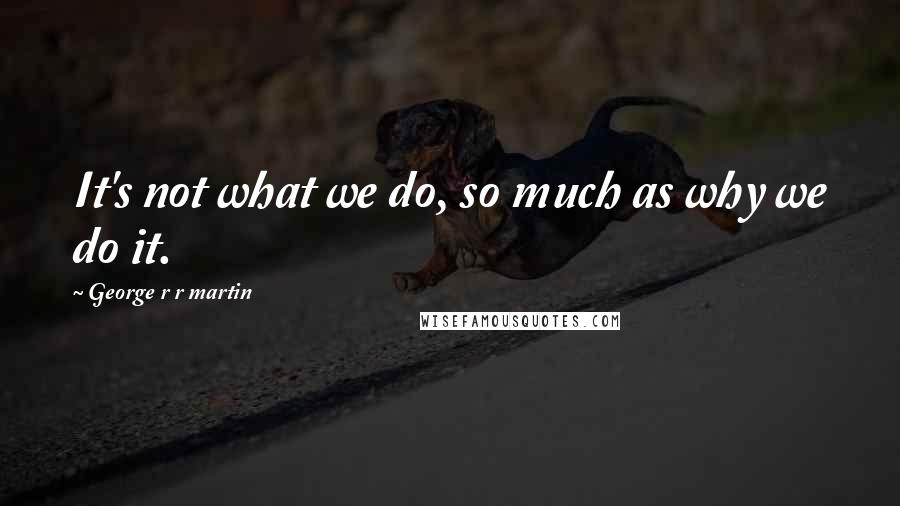 George R R Martin Quotes: It's not what we do, so much as why we do it.