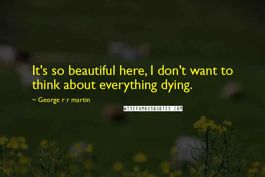 George R R Martin Quotes: It's so beautiful here, I don't want to think about everything dying.