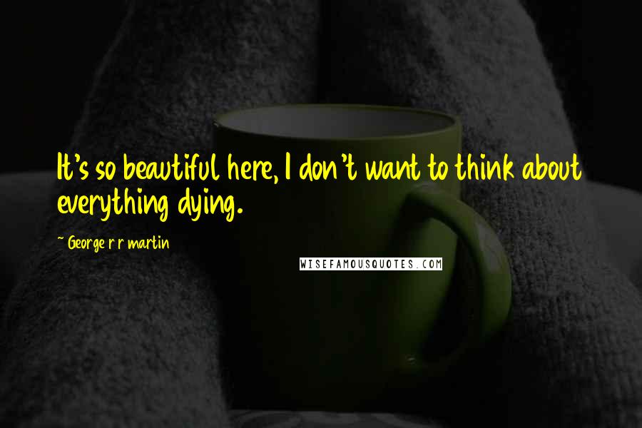George R R Martin Quotes: It's so beautiful here, I don't want to think about everything dying.