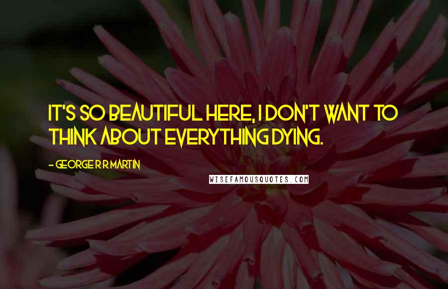 George R R Martin Quotes: It's so beautiful here, I don't want to think about everything dying.