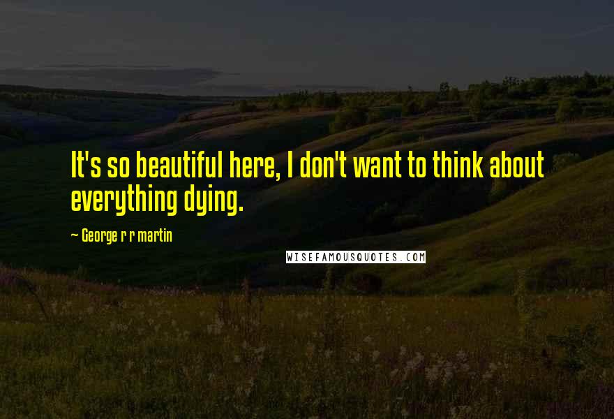 George R R Martin Quotes: It's so beautiful here, I don't want to think about everything dying.