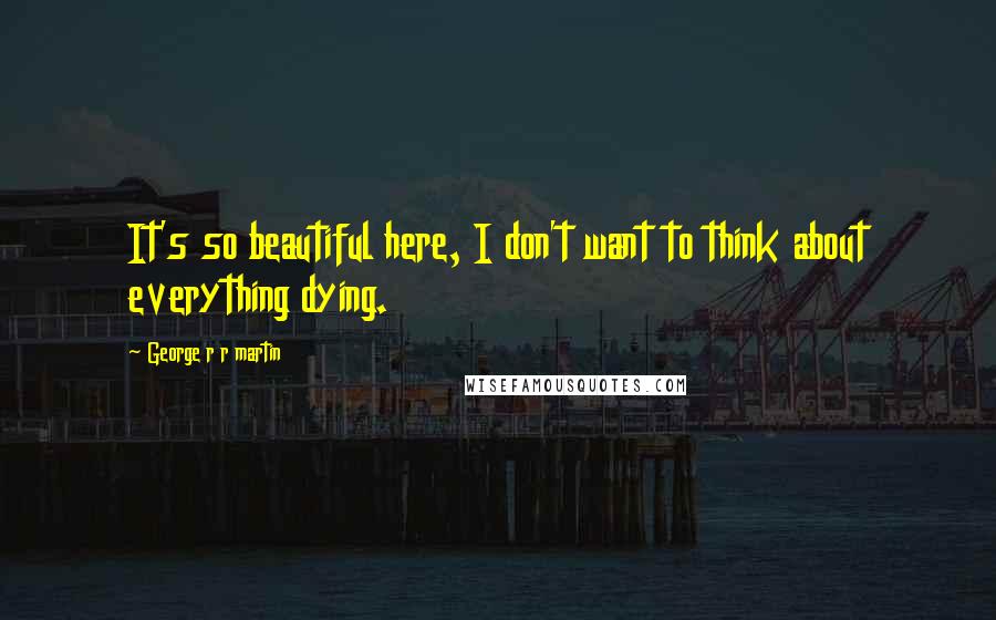 George R R Martin Quotes: It's so beautiful here, I don't want to think about everything dying.