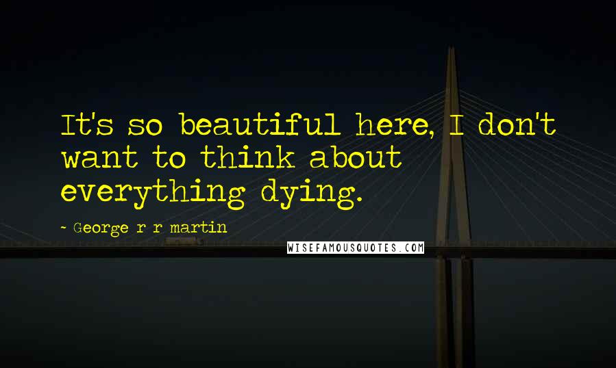 George R R Martin Quotes: It's so beautiful here, I don't want to think about everything dying.