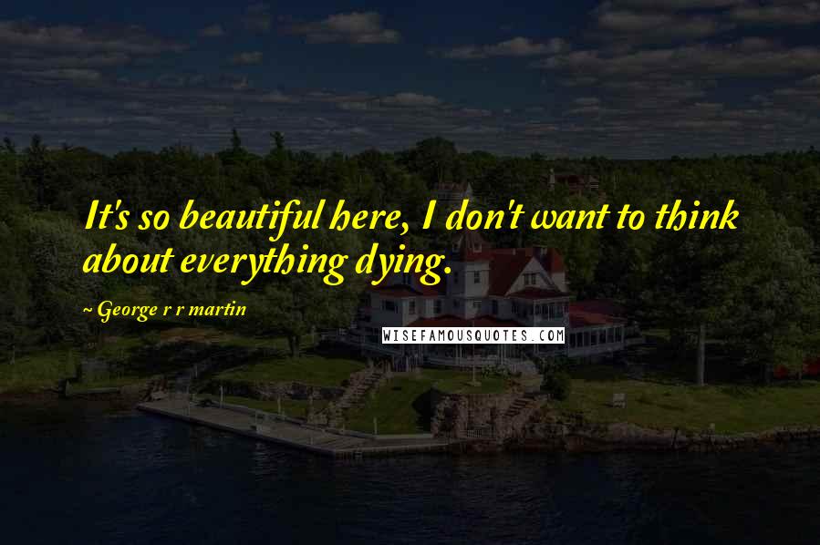 George R R Martin Quotes: It's so beautiful here, I don't want to think about everything dying.
